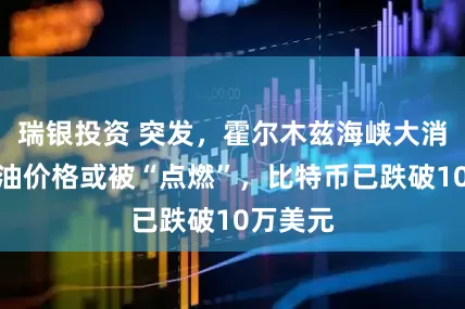 瑞银投资 突发，霍尔木兹海峡大消息！原油价格或被“点燃”，比特币已跌破10万美元