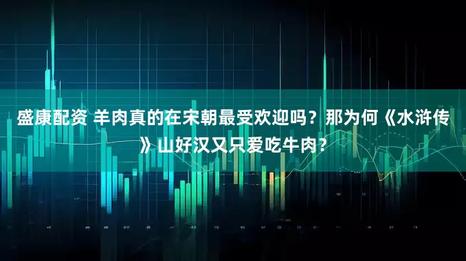 盛康配资 羊肉真的在宋朝最受欢迎吗？那为何《水浒传》山好汉又只爱吃牛肉？