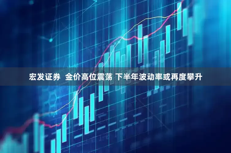 宏发证券  金价高位震荡 下半年波动率或再度攀升