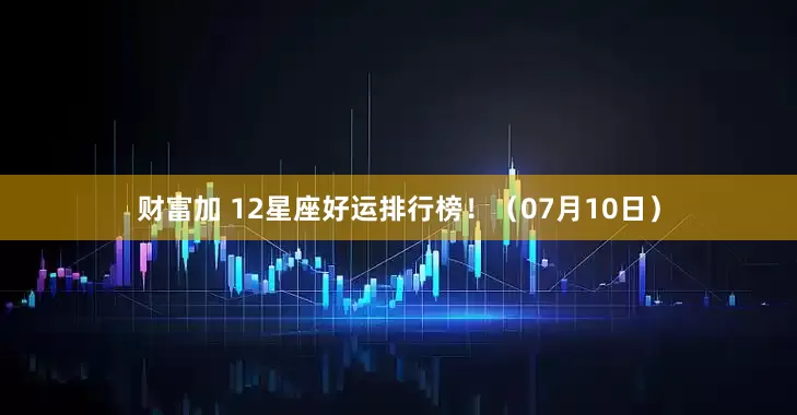财富加 12星座好运排行榜！（07月10日）
