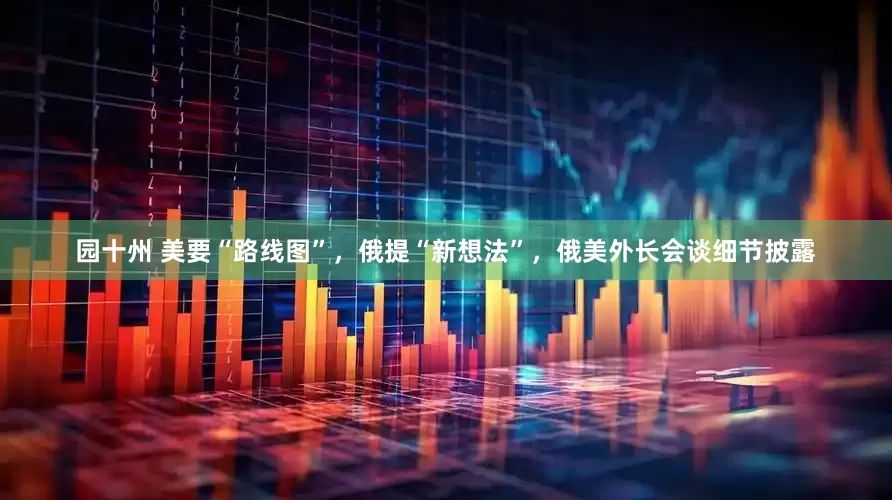 园十州 美要“路线图”，俄提“新想法”，俄美外长会谈细节披露