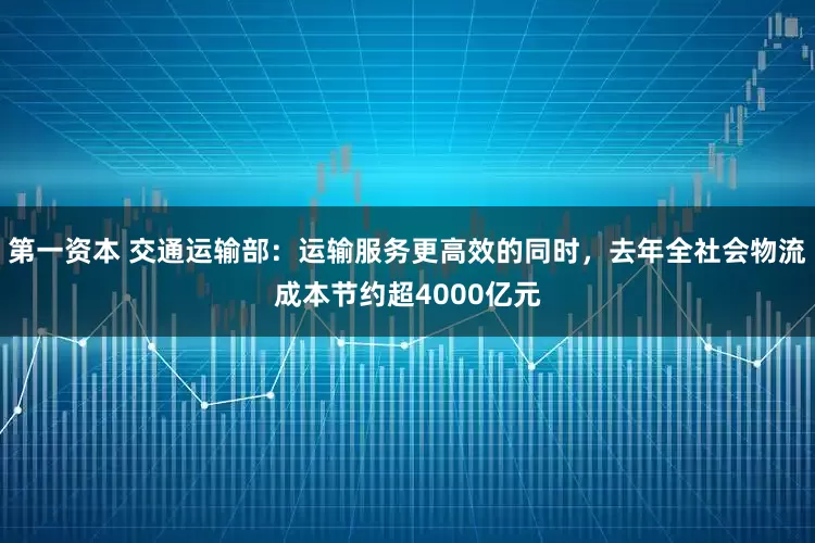 第一资本 交通运输部：运输服务更高效的同时，去年全社会物流成本节约超4000亿元