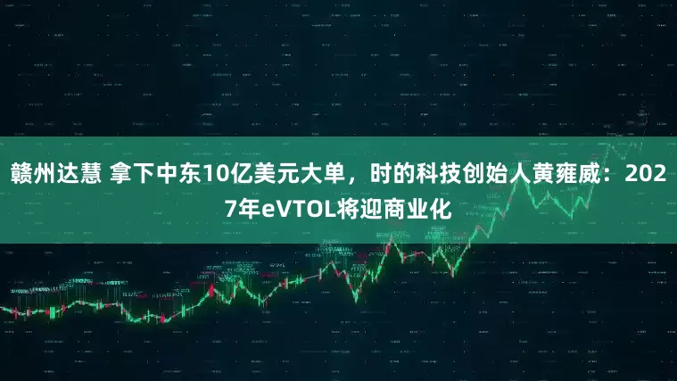 赣州达慧 拿下中东10亿美元大单，时的科技创始人黄雍威：2027年eVTOL将迎商业化