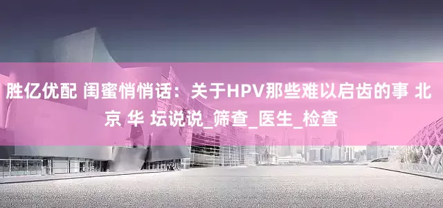 胜亿优配 闺蜜悄悄话：关于HPV那些难以启齿的事 北 京 华 坛说说_筛查_医生_检查