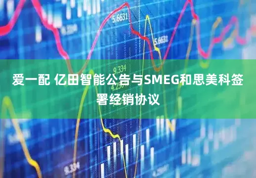 爱一配 亿田智能公告与SMEG和思美科签署经销协议