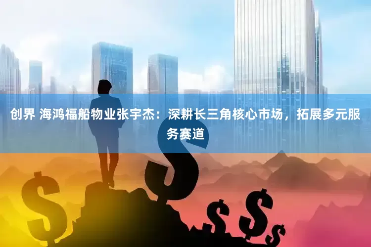创界 海鸿福船物业张宇杰：深耕长三角核心市场，拓展多元服务赛道