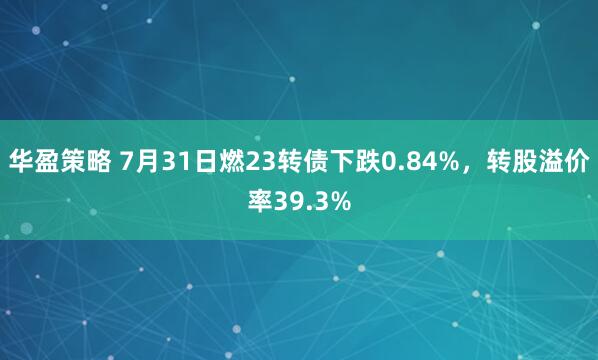 华盈策略 7月31日燃23转债下跌0.84%，转股溢价率39.3%