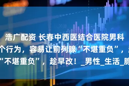 浩广配资 长春中西医结合医院男科提醒：男人的5个行为，容易让前列腺“不堪重负”，趁早改！_男性_生活_腺体