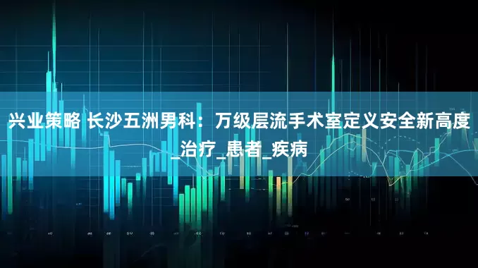 兴业策略 长沙五洲男科：万级层流手术室定义安全新高度_治疗_患者_疾病