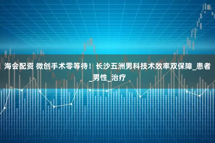 海会配资 微创手术零等待！长沙五洲男科技术效率双保障_患者_男性_治疗