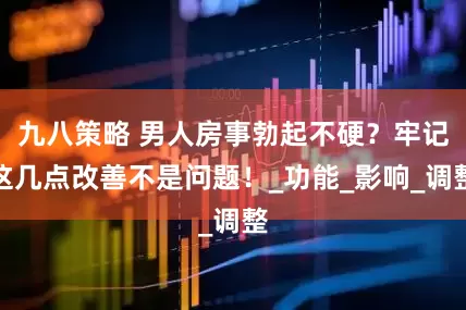 九八策略 男人房事勃起不硬？牢记这几点改善不是问题！_功能_影响_调整