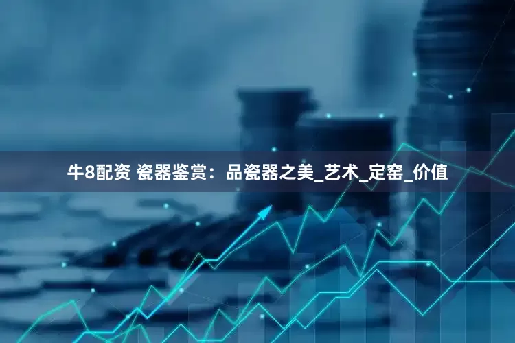 牛8配资 瓷器鉴赏：品瓷器之美_艺术_定窑_价值