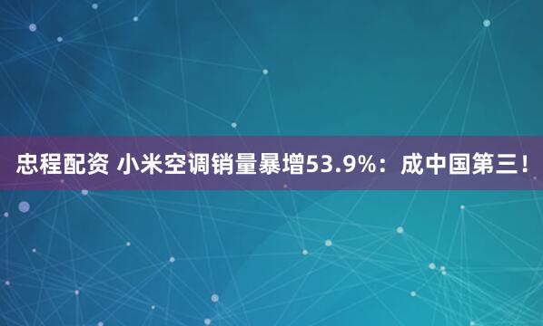 忠程配资 小米空调销量暴增53.9%：成中国第三！