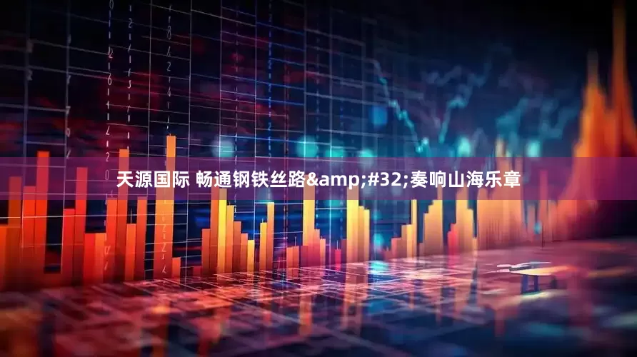 天源国际 畅通钢铁丝路&#32;奏响山海乐章