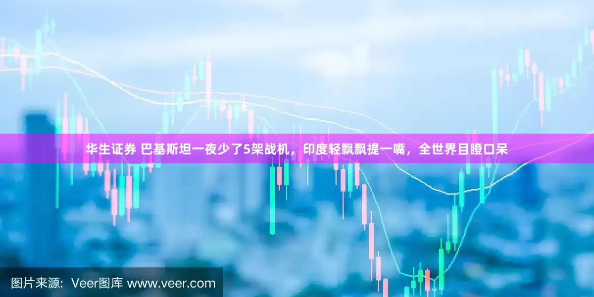 华生证券 巴基斯坦一夜少了5架战机，印度轻飘飘提一嘴，全世界目瞪口呆