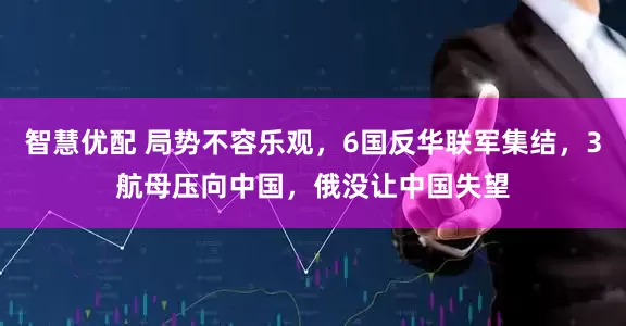 智慧优配 局势不容乐观，6国反华联军集结，3航母压向中国，俄没让中国失望