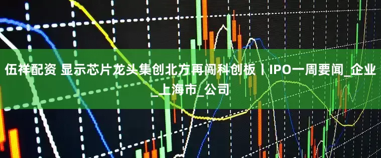 伍祥配资 显示芯片龙头集创北方再闯科创板丨IPO一周要闻_企业_上海市_公司