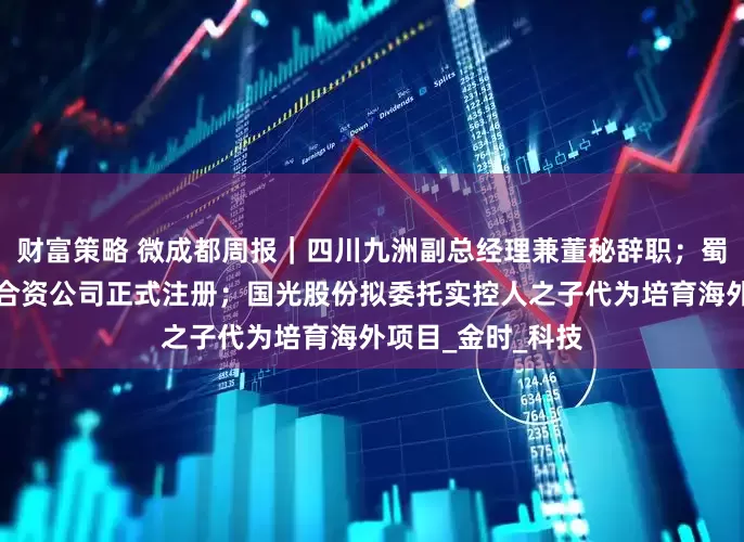 财富策略 微成都周报｜四川九洲副总经理兼董秘辞职；蜀道与丰田的氢能合资公司正式注册；国光股份拟委托实控人之子代为培育海外项目_金时_科技