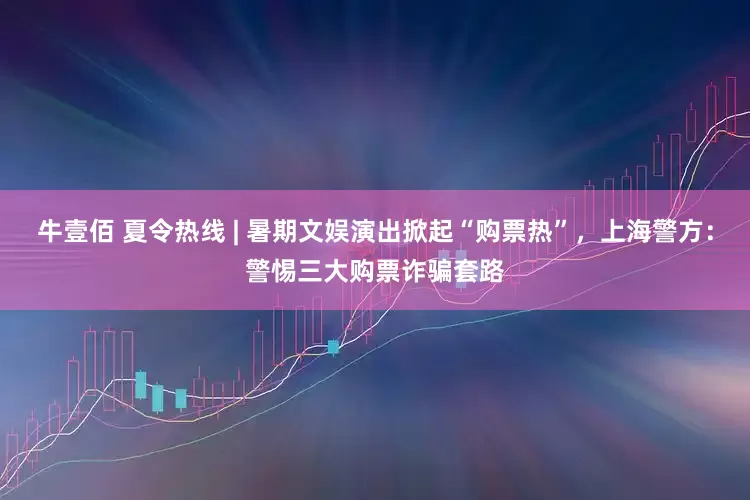 牛壹佰 夏令热线 | 暑期文娱演出掀起“购票热”，上海警方：警惕三大购票诈骗套路
