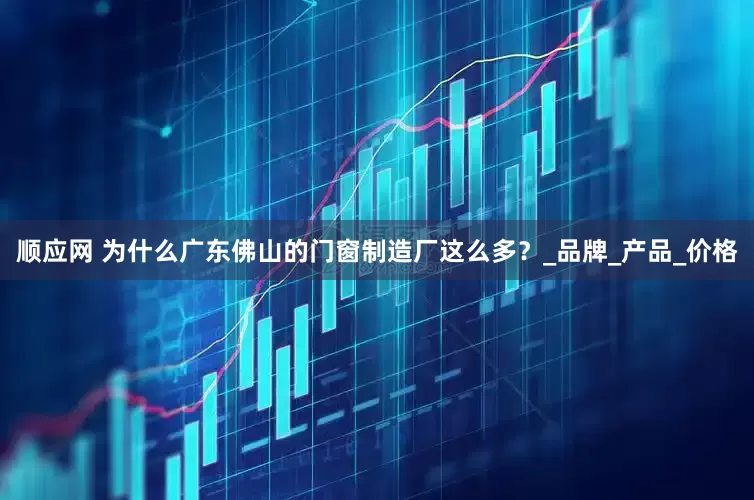顺应网 为什么广东佛山的门窗制造厂这么多？_品牌_产品_价格