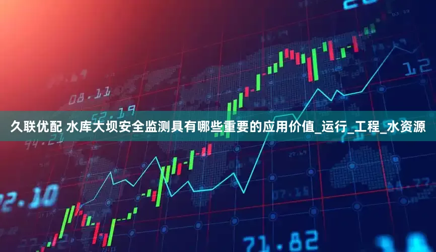 久联优配 水库大坝安全监测具有哪些重要的应用价值_运行_工程_水资源