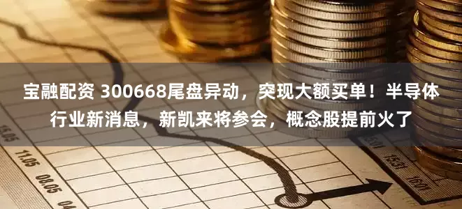 宝融配资 300668尾盘异动，突现大额买单！半导体行业新消息，新凯来将参会，概念股提前火了