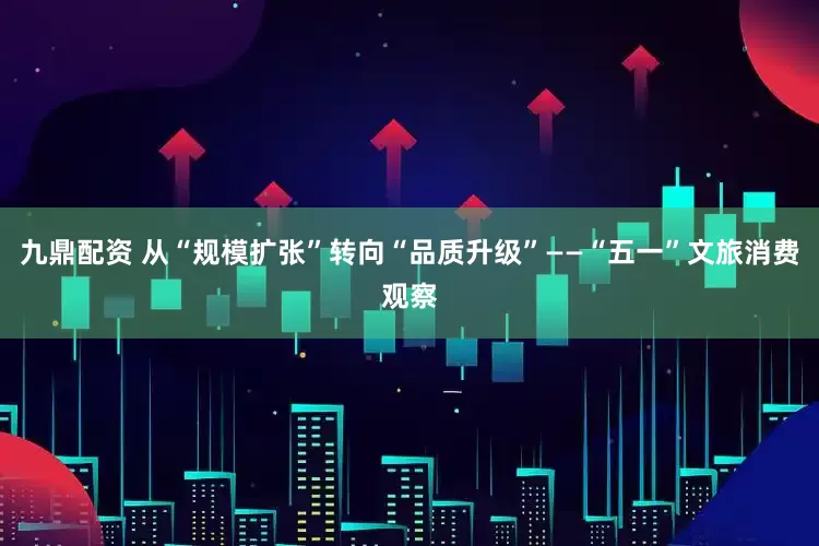 九鼎配资 从“规模扩张”转向“品质升级”——“五一”文旅消费观察