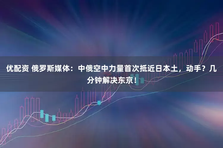 优配资 俄罗斯媒体：中俄空中力量首次抵近日本土，动手？几分钟解决东京！