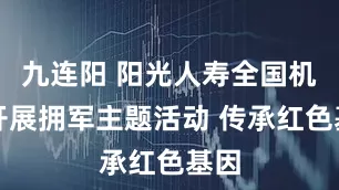 九连阳 阳光人寿全国机构开展拥军主题活动 传承红色基因