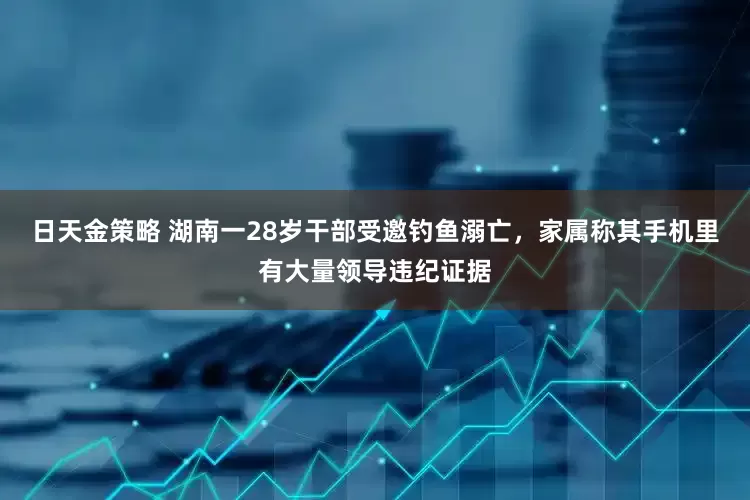 日天金策略 湖南一28岁干部受邀钓鱼溺亡，家属称其手机里有大量领导违纪证据