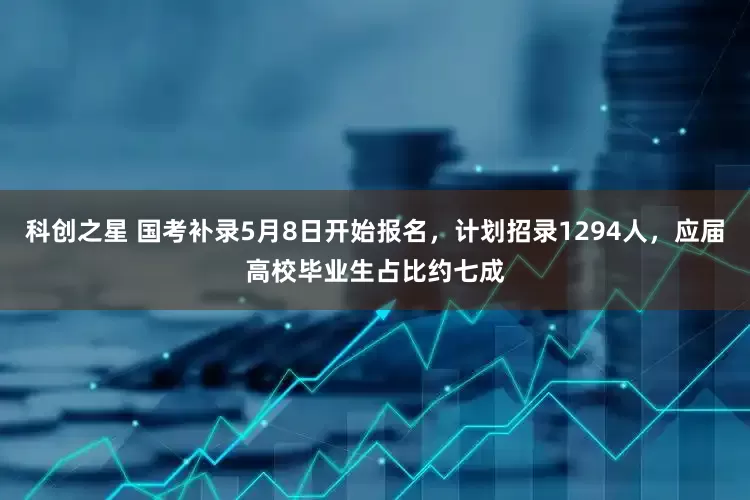 科创之星 国考补录5月8日开始报名，计划招录1294人，应届高校毕业生占比约七成