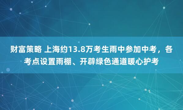 财富策略 上海约13.8万考生雨中参加中考，各考点设置雨棚、开辟绿色通道暖心护考